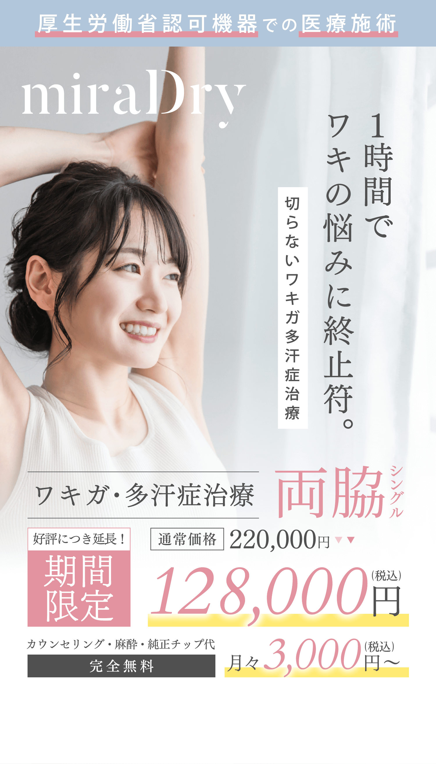 厚生労働省認可機器での医療施術 1時間でワキの悩ワキ終止符。 切らないワキガ多汗症治療 ワキガ・多汗症治療 両脇シングル 期間限定（好評につき延長！）通常価格220,000円→128,000円（税込）月々3,000円（税込）～ カウンセリング・麻酔・純正チップ代 完全無料