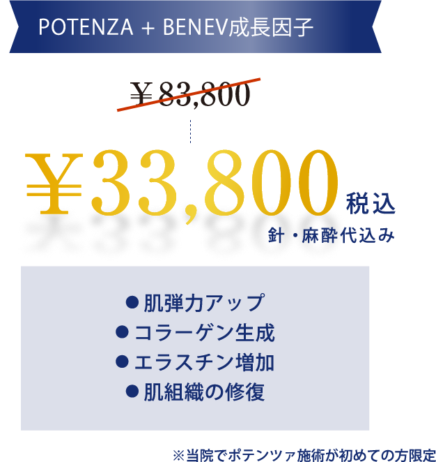POTENZA + BENEV成長因子¥33,800税込針・⿇酔代込み● 肌弾力アップ● コラーゲン生成● エラスチン増加● 肌組織の修復※おひとり様1回までのご案内になります。